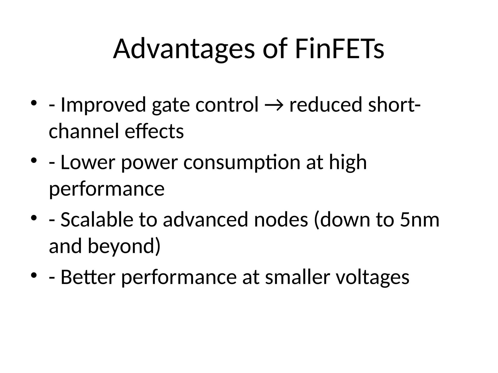 Advantages of FinFETs
• - Improved gate control → reduced short-
channel effects
• - Lower power consumption at high
performance
• - Scalable to advanced nodes (down to 5nm
and beyond)
• - Better performance at smaller voltages
 