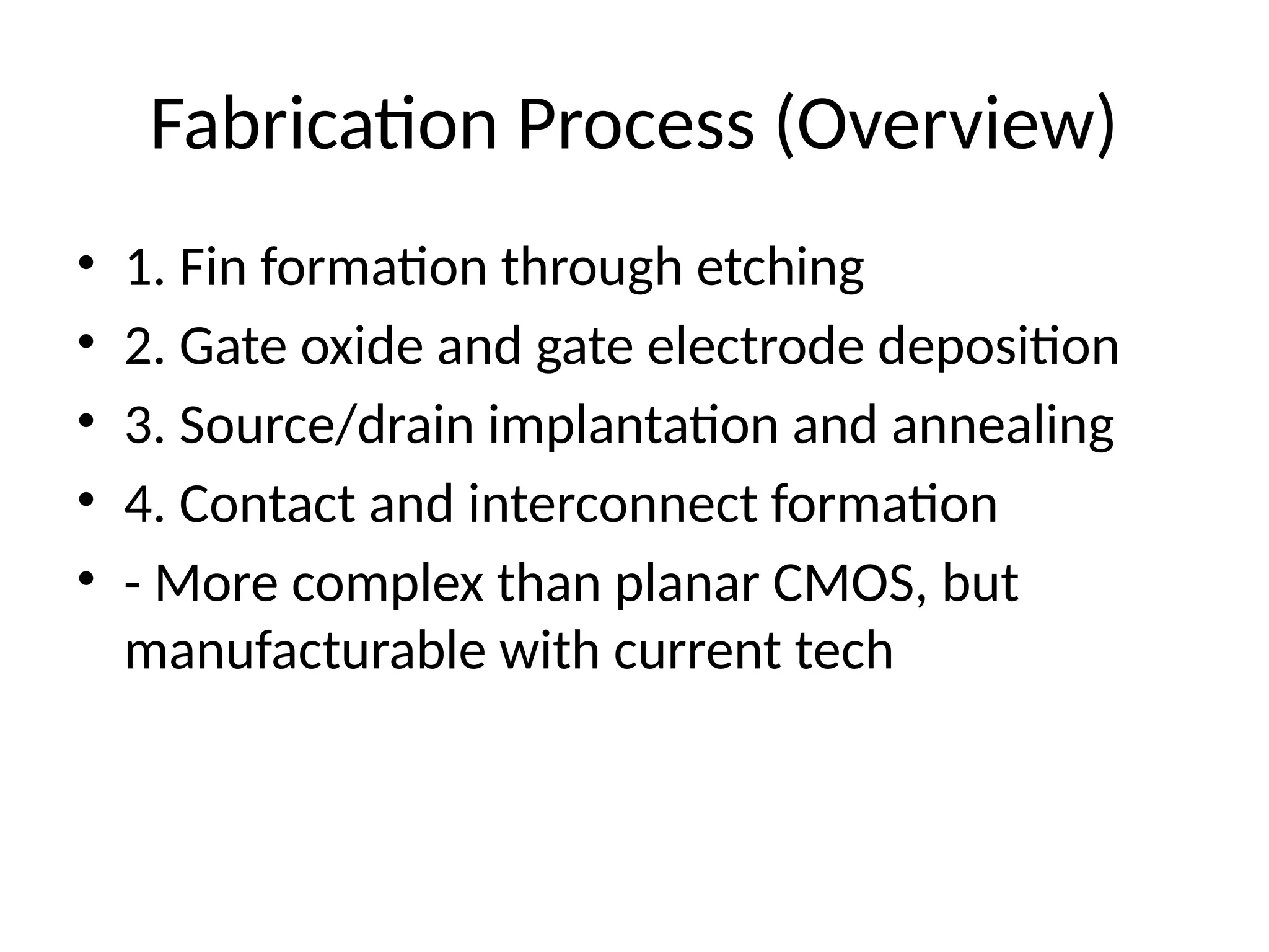 Fabrication Process (Overview)
• 1. Fin formation through etching
• 2. Gate oxide and gate electrode deposition
• 3. Source/drain implantation and annealing
• 4. Contact and interconnect formation
• - More complex than planar CMOS, but
manufacturable with current tech
 