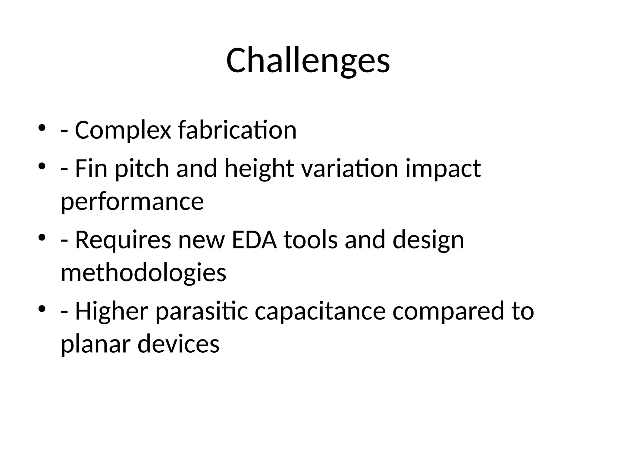 Challenges
• - Complex fabrication
• - Fin pitch and height variation impact
performance
• - Requires new EDA tools and design
methodologies
• - Higher parasitic capacitance compared to
planar devices
 