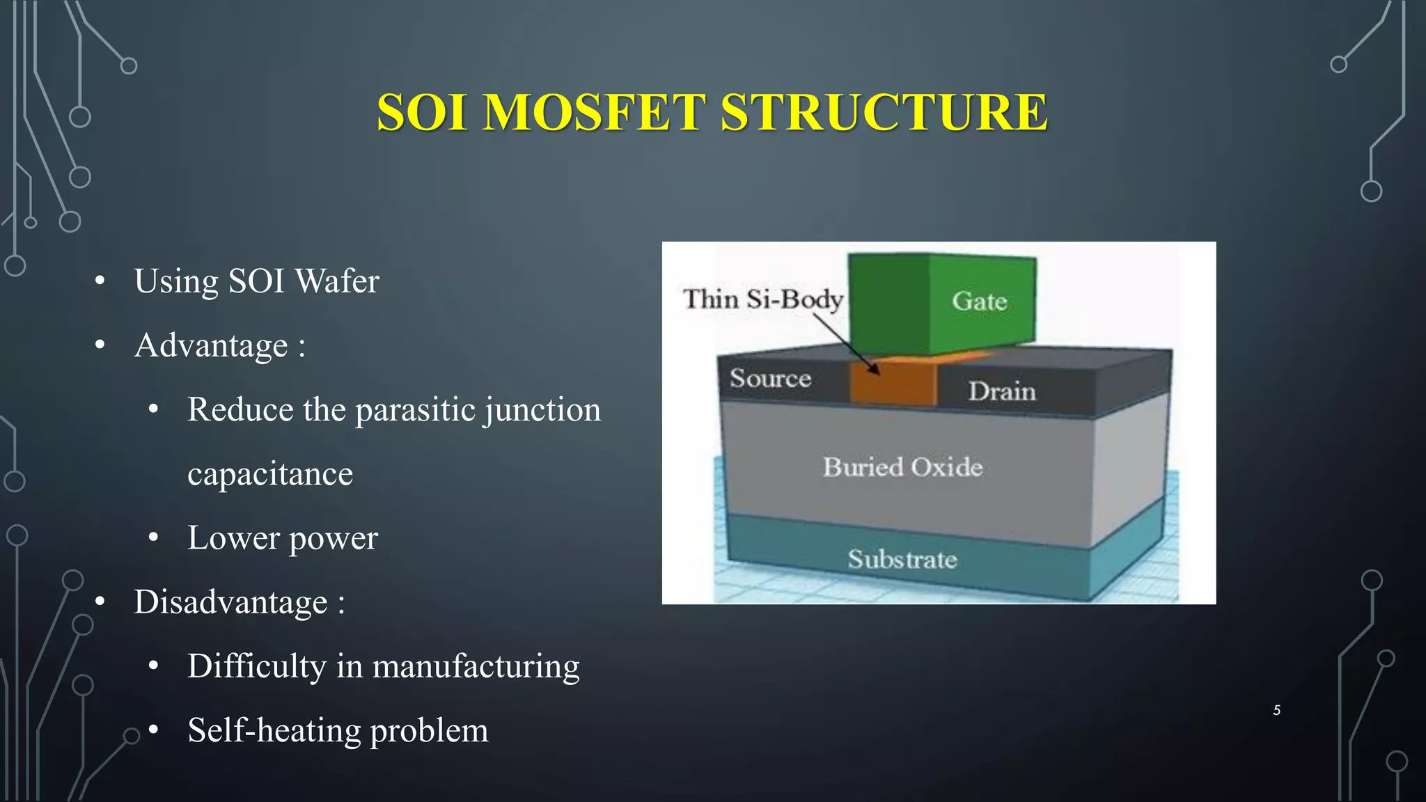 SOI MOSFET STRUCTURE
• Using SOI Wafer
• Advantage :
• Reduce the parasitic junction
capacitance
• Lower power
• Disadvantage :
• Difficulty in manufacturing
• Self-heating problem
5