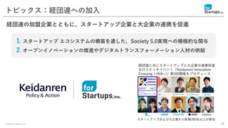 © 2020 for Startups, Inc. 28
トピックス：経団連への加入
経団連の加盟企業とともに、スタートアップ企業と大企業の連携を促進
1. スタートアップ エコシステムの構築を通した、Society 5.0実現への積極的な関与
2. オープンイノベーションの推進やデジタルトランスフォーメーション人材の供給
経団連と共にスタートアップと大企業の連携促進
を行うピッチイベント「Keidanren Innovation
Crossing +(KIX+)」第3回開催をプロデュース
スタートアップおよび大企業から総勢200名以上が参加
 