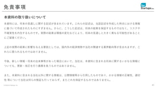 © 2020 for Startups, Inc.
本資料には、将来の見通しに関する記述が含まれています。これらの記述は、当該記述を作成した時点における情報
に基づいて作成されたものにすぎません。さらに、こうした記述は、将来の結果を保証するものではなく、リスクや
不確実性を内包するものです。実際の結果は環境の変化などにより、将来の見通しと大きく異なる可能性があること
にご留意ください。
上記の実際の結果に影響を与える要因としては、国内外の経済情勢や当社の関連する業界動向等が含まれますが、こ
れらに限られるものではありません。
今後、新しい情報・将来の出来事等があった場合において、当社は、本資料に含まれる将来に関するいかなる情報に
ついても、更新・改訂を行う義務を負うものではありません。
また、本資料に含まれる当社以外に関する情報は、公開情報等から引用したものであり、かかる情報の正確性、適切
性 等について当社は何らの検証も行っておらず、またこれを保証するものではありません。
41
免責事項
本資料の取り扱いについて
 