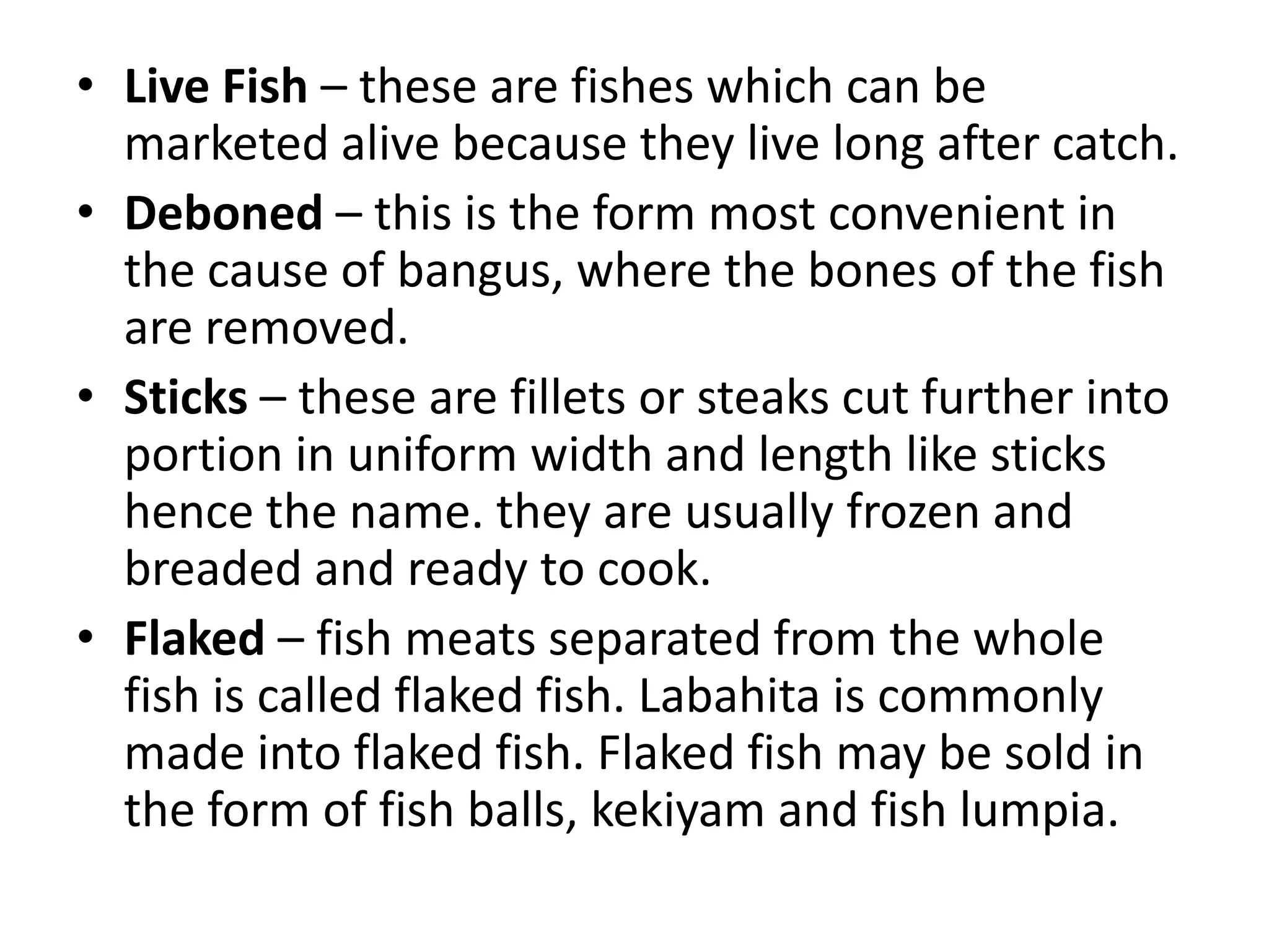 • Live Fish – these are fishes which can be
  marketed alive because they live long after catch.
• Deboned – this is the form most convenient in
  the cause of bangus, where the bones of the fish
  are removed.
• Sticks – these are fillets or steaks cut further into
  portion in uniform width and length like sticks
  hence the name. they are usually frozen and
  breaded and ready to cook.
• Flaked – fish meats separated from the whole
  fish is called flaked fish. Labahita is commonly
  made into flaked fish. Flaked fish may be sold in
  the form of fish balls, kekiyam and fish lumpia.
 