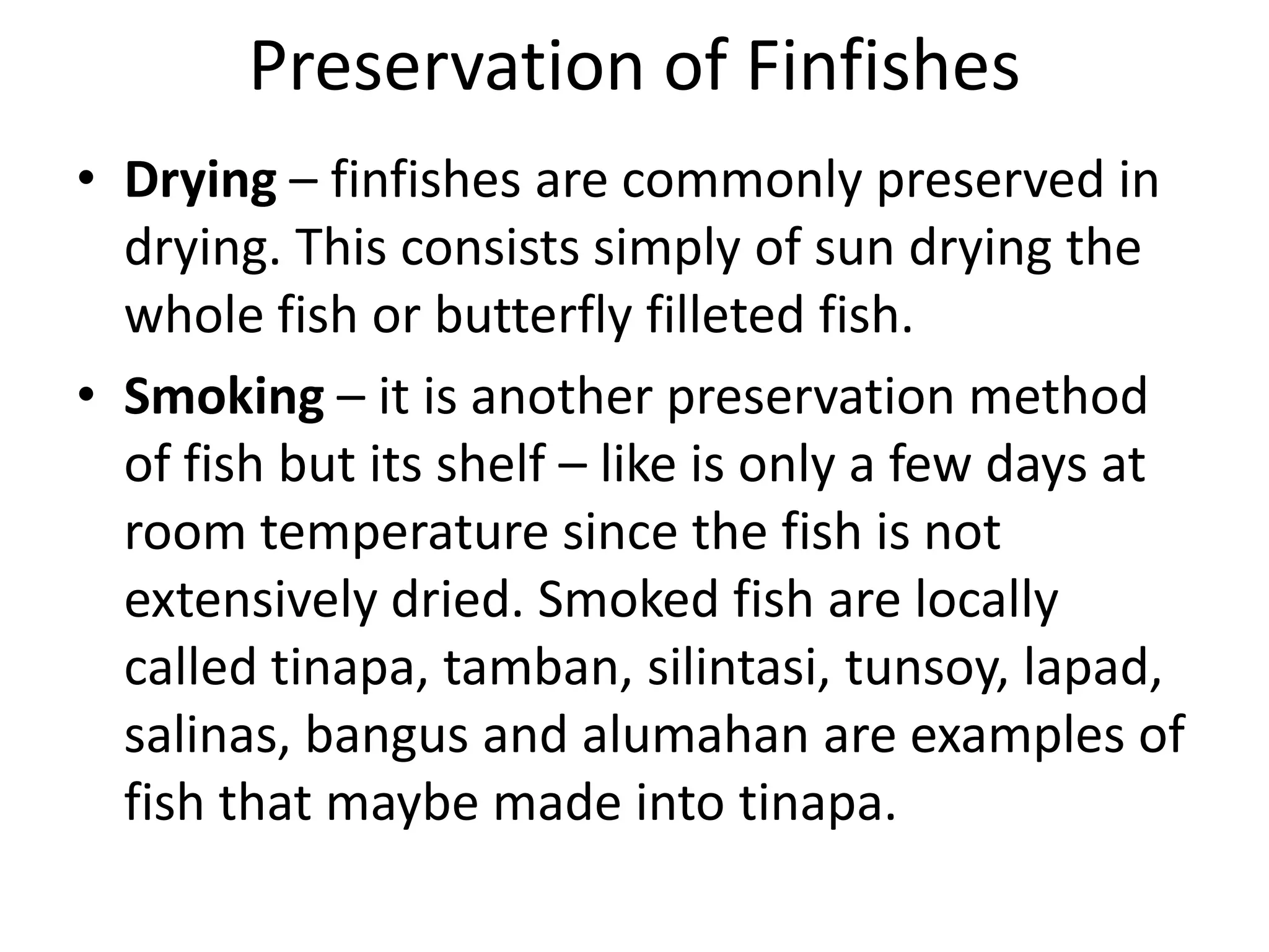 Preservation of Finfishes
• Drying – finfishes are commonly preserved in
  drying. This consists simply of sun drying the
  whole fish or butterfly filleted fish.
• Smoking – it is another preservation method
  of fish but its shelf – like is only a few days at
  room temperature since the fish is not
  extensively dried. Smoked fish are locally
  called tinapa, tamban, silintasi, tunsoy, lapad,
  salinas, bangus and alumahan are examples of
  fish that maybe made into tinapa.
 