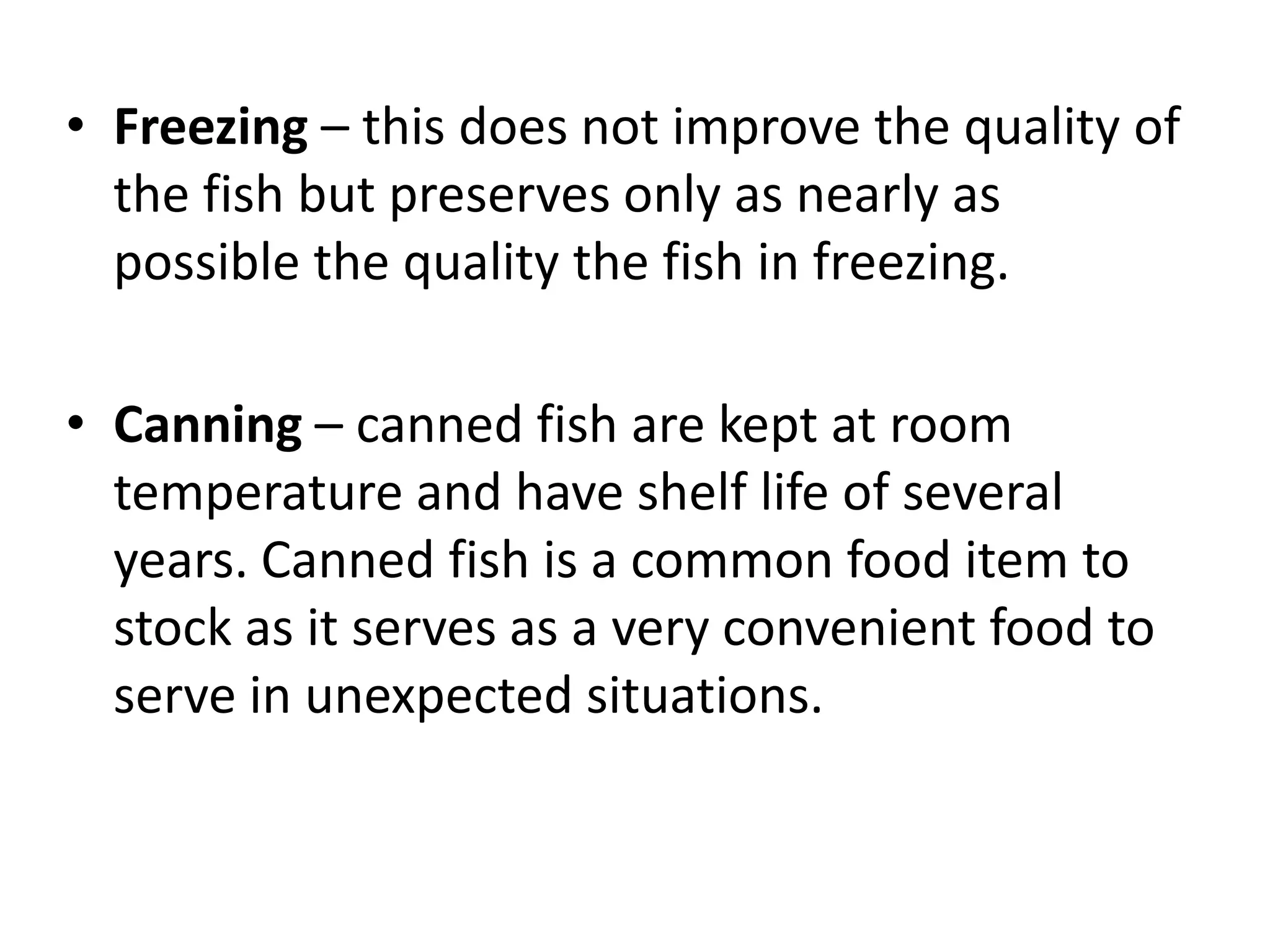 • Freezing – this does not improve the quality of
  the fish but preserves only as nearly as
  possible the quality the fish in freezing.

• Canning – canned fish are kept at room
  temperature and have shelf life of several
  years. Canned fish is a common food item to
  stock as it serves as a very convenient food to
  serve in unexpected situations.
 
