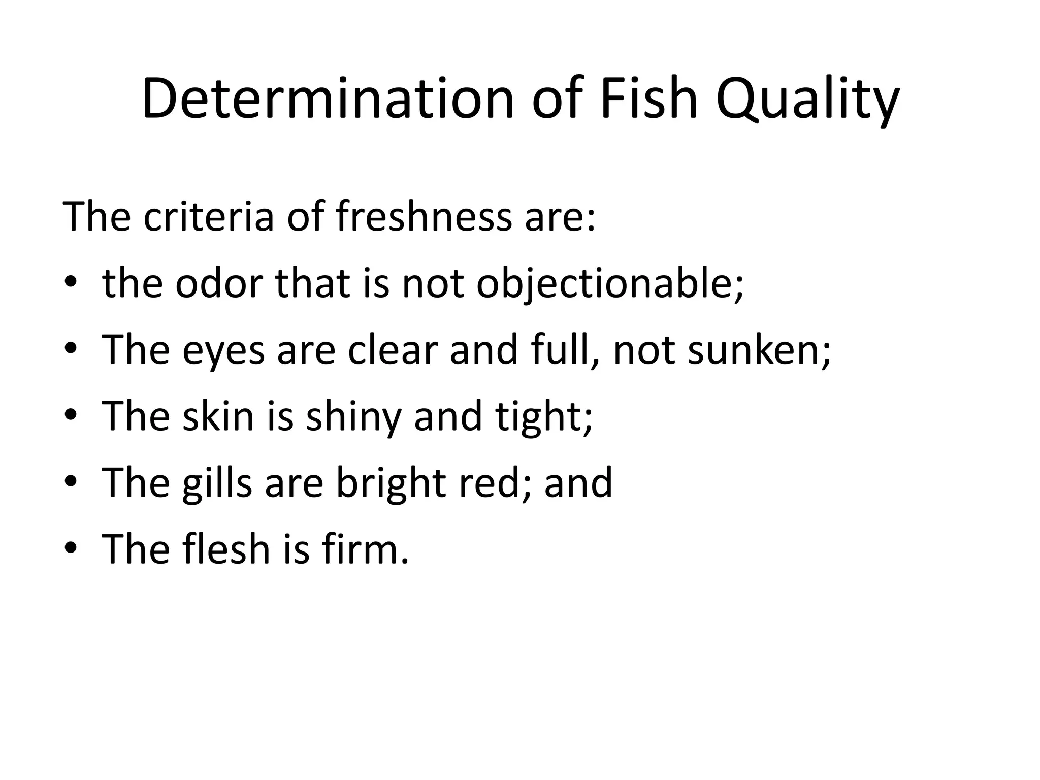 Determination of Fish Quality
The criteria of freshness are:
• the odor that is not objectionable;
• The eyes are clear and full, not sunken;
• The skin is shiny and tight;
• The gills are bright red; and
• The flesh is firm.
 