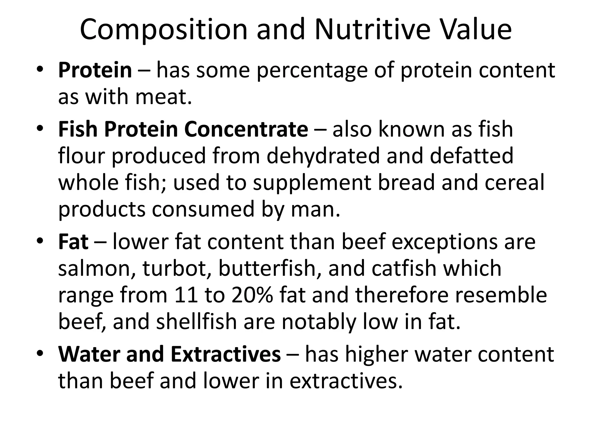 Composition and Nutritive Value
• Protein – has some percentage of protein content
  as with meat.
• Fish Protein Concentrate – also known as fish
  flour produced from dehydrated and defatted
  whole fish; used to supplement bread and cereal
  products consumed by man.
• Fat – lower fat content than beef exceptions are
  salmon, turbot, butterfish, and catfish which
  range from 11 to 20% fat and therefore resemble
  beef, and shellfish are notably low in fat.
• Water and Extractives – has higher water content
  than beef and lower in extractives.
 