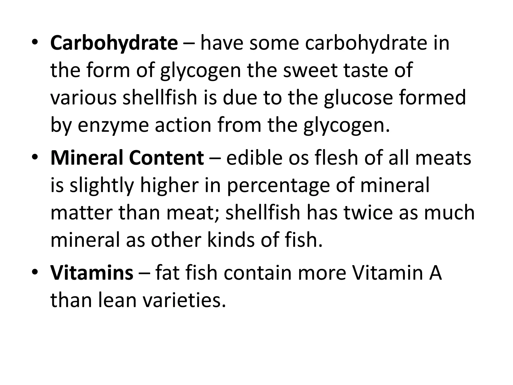 • Carbohydrate – have some carbohydrate in
  the form of glycogen the sweet taste of
  various shellfish is due to the glucose formed
  by enzyme action from the glycogen.
• Mineral Content – edible os flesh of all meats
  is slightly higher in percentage of mineral
  matter than meat; shellfish has twice as much
  mineral as other kinds of fish.
• Vitamins – fat fish contain more Vitamin A
  than lean varieties.
 