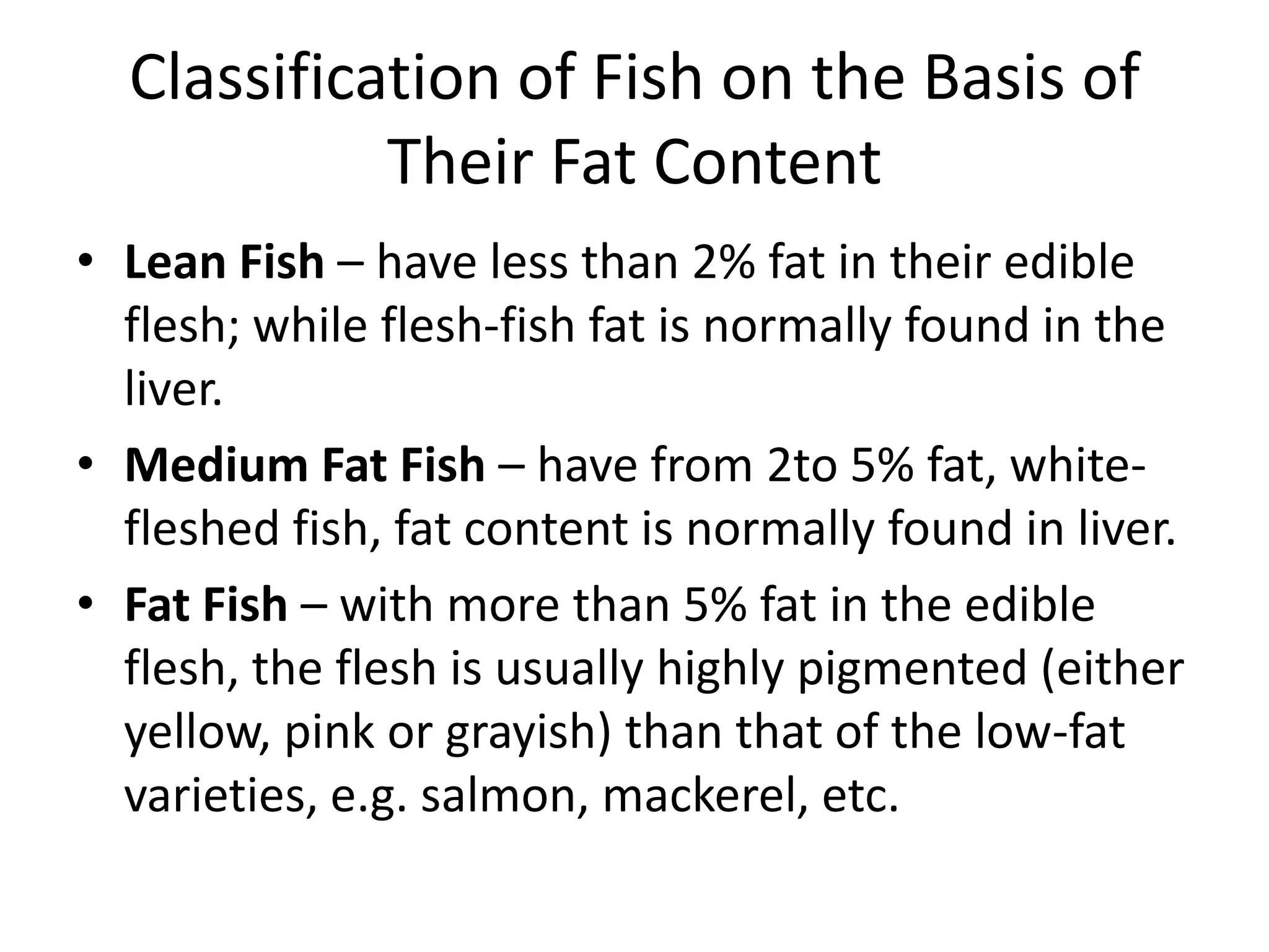 Classification of Fish on the Basis of
            Their Fat Content
• Lean Fish – have less than 2% fat in their edible
  flesh; while flesh-fish fat is normally found in the
  liver.
• Medium Fat Fish – have from 2to 5% fat, white-
  fleshed fish, fat content is normally found in liver.
• Fat Fish – with more than 5% fat in the edible
  flesh, the flesh is usually highly pigmented (either
  yellow, pink or grayish) than that of the low-fat
  varieties, e.g. salmon, mackerel, etc.
 