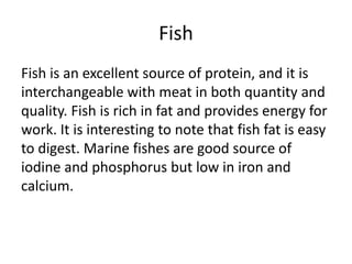 Fish
Fish is an excellent source of protein, and it is
interchangeable with meat in both quantity and
quality. Fish is rich in fat and provides energy for
work. It is interesting to note that fish fat is easy
to digest. Marine fishes are good source of
iodine and phosphorus but low in iron and
calcium.
 