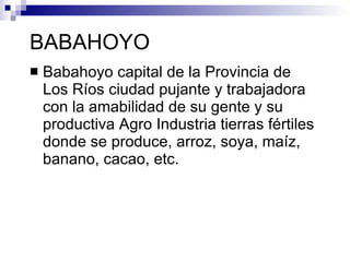 BABAHOYO
   Babahoyo capital de la Provincia de
    Los Ríos ciudad pujante y trabajadora
    con la amabilidad de su gente y su
    productiva Agro Industria tierras fértiles
    donde se produce, arroz, soya, maíz,
    banano, cacao, etc.
 