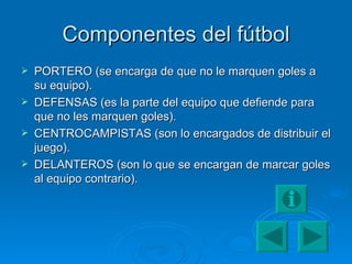 Componentes del fútbol PORTERO (se encarga de que no le marquen goles a su equipo). DEFENSAS (es la parte del equipo que defiende para que no les marquen goles). CENTROCAMPISTAS (son lo encargados de distribuir el juego). DELANTEROS (son lo que se encargan de marcar goles al equipo contrario). 