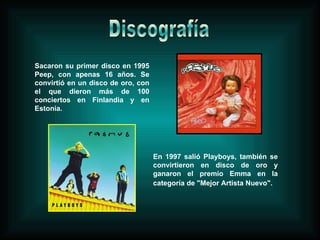 Sacaron su primer disco en 1995 Peep, con apenas 16 años. Se convirtió en un disco de oro, con el que dieron más de 100 conciertos en Finlandia y en Estonia. En 1997 salió Playboys, también se convirtieron en disco de oro y ganaron el premio Emma en la categoría de "Mejor Artista Nuevo".   Discografía 