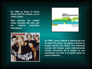 En 1998 se lanzó el tercer álbum Hell Of a Tester, con el video Liquid. Esta canción fue votada como Canción del Año por los críticos musicales finlandeses.   En 1999, Janne, debido a diferencias con el resto del grupo, se separa y forma su propia banda Love Stone. Fue entonces cuando Aki Hakala, quien anteriormente vendía mercancia de la banda en sus conciertos, se unió a la banda como su nuevo baterista. 