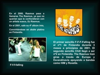 En el 2000, Rasmus pasa a llamarse The Rasmus, ya que no querían que le confundieran con un artista sueco, DJ Rasmus. En el 2001, sale su 4º albúm  Into, Convirtiéndose en  doble  platino en Finlandia. El primer sencillo F-F-F-Falling fue el nº1 de Finlandia durante 3 meses a principios de 2001. El segundo sencillo Chill llegó a ser nº2 en Finlandia. The Rasmus hizó giras a través de Europa y Escandinavia apoyando a bandas como HIM y Roxette.   F-f-f-falling 