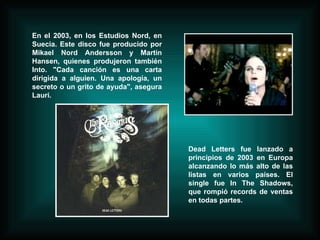 En el 2003, en los Estudios Nord, en Suecia. Este disco fue producido por Mikael Nord Andersson y Martin Hansen, quienes produjeron también Into. "Cada canción es una carta dirigida a alguien. Una apología, un secreto o un grito de ayuda", asegura Lauri.  Dead Letters fue lanzado a principios de 2003 en Europa alcanzando lo más alto de las listas en varios países. El single fue In The Shadows, que rompió records de ventas en todas partes. 