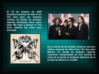 El 10 de octubre de 2006 lanzaron la edición de Hide From The Sun para los Estados Unidos, en donde se incluyen algunas canciones extra como Open My Eyes y Dancer In The Dark, además del video para Immortal.  De la misma forma también lanzaron una tour edition especial de Hide From The Sun para México, en donde se incluyen algunas canciones interpretadas en vivo durante la visita de la banda al Auditorio Nacional de la Ciudad de México en el 2006.  