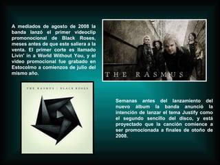 A mediados de agosto de 2008 la banda lanzó el primer videoclip promonocional de Black Roses, meses antes de que este saliera a la venta. El primer corte es llamado Livin' in a World Without You, y el video promocional fue grabado en Estocolmo a comienzos de julio del mismo año.  Semanas antes del lanzamiento del nuevo álbum la banda anunció la intención de lanzar el tema Justify como el segundo sencillo del disco, y está proyectado que la canción comience a ser promocionada a finales de otoño de 2008. 