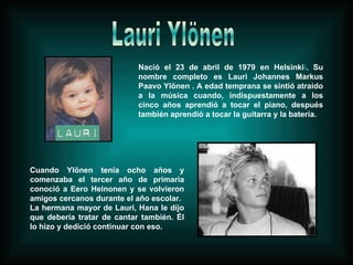 Nació el 23 de abril de 1979 en Helsinki i . Su nombre completo es Lauri Johannes Markus Paavo Ylönen . A edad temprana se sintió atraido a la música cuando, indispuestamente a los cinco años aprendió a tocar el piano, después también aprendió a tocar la guitarra y la batería. Cuando Ylönen tenía ocho años y comenzaba el tercer año de primaria conoció a Eero Heinonen y se volvieron amigos cercanos durante el año escolar. La hermana mayor de Lauri, Hana le dijo que debería tratar de cantar también. Él lo hizo y dedició continuar con eso. Lauri Ylönen 
