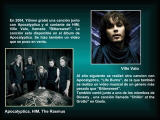 En 2004, Ylönen grabó una canción junto con Apocalyptica y el cantante de HIM, Ville Valo, llamada "Bittersweet". La canción esta disponible en el álbum de Apocalyptica. Se hizo también un video que se puso en venta. Al año siguiento se realizó otra cancion con Apocalyptica, “Life Burns”, de la que también se realizo un video musical de un género más pesado que “Bittersweet”. También cantó junto a uno de los miembos de Dinasty , una canción llamada "Chillin' at the Grotto" en Gaala. Ville Valo Apocalyptica, HIM, The Rasmus 