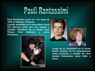 Pauli Rantasalmi nació el 1 de mayo de 1979 en Helsinki, Finlandia.  Cuando estudiaba en la secundaria fundó The Rasmus juntó con sus amigos y también miembros de la banda Lauri Ylönen, Eero Heinonen y Janne Heiskanen. Luego de su trayectoria en la banda finesa también se ha desempeñado como productor y creador de otras bandas finlandesas como Killer y Kwan. Pauli Rantasalmi 