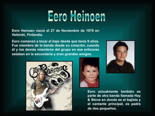 Eero Heinoen nació el 27 de Noviembre de 1979 en Helsinki, Finlandia. Eero comenzó a tocar el bajo desde que tenía 9 años. Fue miembro de la banda desde su creación, cuando él y los demás miembros del grupo en ese entonces estaban en la secundaria y eran grandes amigos.   Eero actualmente también es parte de otra banda llamada Hay & Stone en donde es el bajista y el cantante principal, es padre de dos pequeños.   Eero Heinoen 