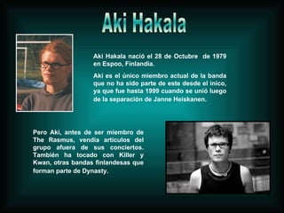 Aki Hakala Aki Hakala nació el 28 de Octubre  de 1979 en Espoo, Finlandia. Aki es el único miembro actual de la banda que no ha sido parte de este desde el inico, ya que fue hasta 1999 cuando se unió luego de la separación de Janne Heiskanen.   Pero Aki, antes de ser miembro de The Rasmus, vendía artículos del grupo afuera de sus conciertos. También ha tocado con Killer y Kwan, otras bandas finlandesas que forman parte de Dynasty.   