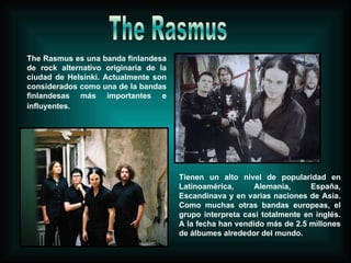 The Rasmus es una banda finlandesa de rock alternativo originaria de la ciudad de Helsinki. Actualmente son considerados como una de la bandas finlandesas más importantes e influyentes.   Tienen un alto nivel de popularidad en Latinoamérica, Alemania, España, Escandinava y en varias naciones de Asia. Como muchas otras bandas europeas, el grupo interpreta casi totalmente en inglés. A la fecha han vendido más de 2.5 millones de álbumes alrededor del mundo. The Rasmus 