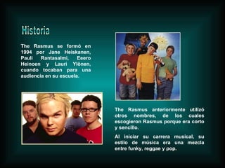 The Rasmus se formó en 1994 por Jane Heiskanen, Pauli Rantasalmi, Eeero Heinoen y Lauri Ylönen, cuando tocaban para una audiencia en su escuela. The Rasmus anteriormente utilizó otros nombres, de los cuales escogieron Rasmus porque era corto y sencillo.  Al iniciar su carrera musical, su estilo de música era una mezcla entre funky, reggae y pop. Historia 