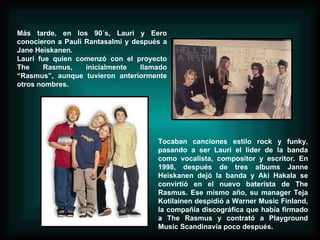 Más tarde, en los 90´s, Lauri y Eero conocieron a Pauli Rantasalmi y después a Jane Heiskanen. Lauri fue quien comenzó con el proyecto The Rasmus, inicialmente llamado “Rasmus”, aunque tuvieron anteriormente otros nombres. Tocaban canciones estilo rock y funky, pasando a ser Lauri el líder de la banda como vocalista, compositor y escritor. En 1998, después de tres albums Janne Heiskanen dejó la banda y Aki Hakala se convirtió en el nuevo baterísta de The Rasmus. Ese mismo año, su manager Teja Kotilainen despidió a Warner Music Finland, la compañía discográfica que había firmado a The Rasmus y contrató a Playground Music Scandinavia poco después.  