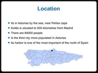 Location Its in Asturias by the sea, near Peñas cape  Avilés is situated to 500 kilometres from Madrid There are 84000 people Is the third city more populated in Asturias Its harbor is one of the most important of the north of Spain 