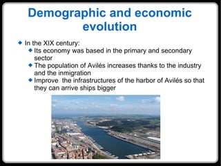 Demographic and economic evolution In the XIX century:  Its economy was based in the primary and secondary sector The population of Avilés increases thanks to the industry and the inmigration Improve  the infrastructures of the harbor of Avilés so that they can arrive ships bigger 