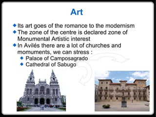 Art Its art goes of the romance to the modernism The zone of the centre is declared zone of Monumental Artistic interest In Avilés there are a lot of churches and momuments, we can stress : Palace of Camposagrado Cathedral of Sabugo 