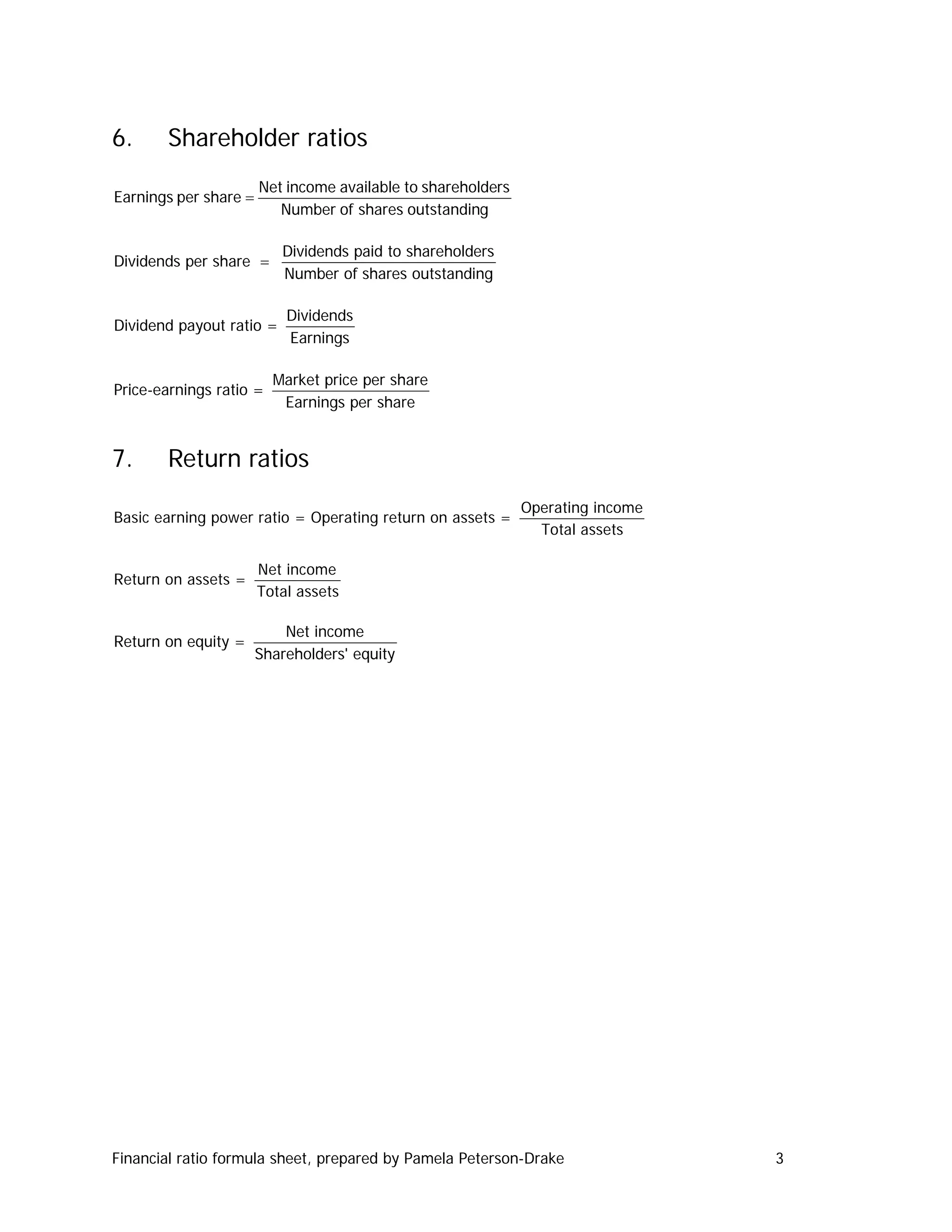 6.     Shareholder ratios
                       Net income available to shareholders
Earnings per share =
                          Number of shares outstanding

                          Dividends paid to shareholders
Dividends per share =
                          Number of shares outstanding

                           Dividends
Dividend payout ratio =
                           Earnings

                         Market price per share
Price-earnings ratio =
                          Earnings per share


7.     Return ratios
                                                              Operating income
Basic earning power ratio = Operating return on assets =
                                                                Total assets

                       Net income
Return on assets =
                       Total assets

                           Net income
Return on equity =
                       Shareholders' equity




Financial ratio formula sheet, prepared by Pamela Peterson-Drake                 3
 
