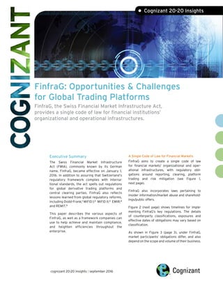 FinfraG: Opportunities & Challenges
for Global Trading Platforms
FinfraG, the Swiss Financial Market Infrastructure Act,
provides a single code of law for financial institutions’
organizational and operational infrastructures.
Executive Summary
The Swiss Financial Market Infrastructure
Act (FMIA), commonly known by its German
name, FinfraG, became effective on January 1,
2016. In addition to assuring that Switzerland’s
regulatory framework complies with interna-
tional standards, the act spells out regulations
for global derivative trading platforms and
central clearing parties. FinfraG also reflects
lessons learned from global regulatory reforms,
including Dodd-Frank;1
MiFID I;2
MiFID II;3
EMIR;4
and REMIT.5
This paper describes the various aspects of
FinfraG, as well as a framework companies can
use to help achieve and maintain compliance,
and heighten efficiencies throughout the
enterprise.
A Single Code of Law for Financial Markets
FinfraG aims to create a single code of law
for financial markets’ organizational and oper-
ational infrastructures, with regulatory obli-
gations around reporting, clearing, platform
trading and risk mitigation (see Figure 1,
next page).
FinfraG also incorporates laws pertaining to
insider information/market abuse and sharehold-
ings/public offers.
Figure 2 (next page) shows timelines for imple-
menting FinfraG’s key regulations. The details
of counterparty classifications, exposures and
effective dates of obligations may vary based on
classification.
As shown in Figure 3 (page 3), under FinfraG,
market participants’ obligations differ, and also
depend on the scope and volume of their business.
cognizant 20-20 insights | september 2016
• Cognizant 20-20 Insights
 