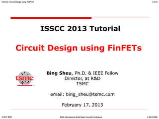 © 2012 TSMC, Ltd
© 2013 IEEE © 2013 IEEE
IEEE International Solid-State Circuits Conference
Tutorial: Circuit Design using FinFETs 1 of 81
Circuit Design using FinFETs
Bing Sheu, Ph.D. & IEEE Fellow
Director, at R&D
TSMC
email: bing_sheu@tsmc.com
February 17, 2013
ISSCC 2013 Tutorial
 
