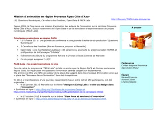 19
Mission d'animation en région Provence Alpes Côte d'Azur
Lift, Questions Numériques, Carrefours des Possibles, Open Data & PACA Labs
http://fing.org/?PACA-Labs-stimuler-les
Depuis 2004, la Fing mène une mission d'animation des acteurs de l'innovation sur le territoire Provence-
Alpes-Côte d'Azur, autour notamment de l'Open Data et de la stimulation d'expérimentation de projets
numériques (PACA Labs)
Principales productions en région PACA
• LIFT France 2013 : une journée de conférence et une journée d'atelier de co-production "Questions
Numériques"
• 3 Carrefours des Possibles (Aix-en-Provence, Avignon et Marseille)
• Open Data : une manifestation publique (150 personnes), poursuite du projet européen HOMER et
préfiguration de la Campagne "Infolabs"
• Evènement de clôture du programme ReFaire le 29 mai à l’école Centrale de Marseille
• Fin du projet européen ELLIOT
PACA Labs : les expérimentations in vivo
Dans le cadre du programme “PACA Labs” qu’elle co-anime avec la Région PACA et d’autres partenaires
depuis 2008, la Fing explore les questions d’innovation centrée usagers sur les territoires.
Elle anime à ce titre une réflexion autour de la place des usagers dans les processus d’innovation ainsi que
la place des “Nouveaux lieux d’innovation” dans les écosystèmes.
En 2013, 2 manifestations d’une journée, rassemblant chacun entre 120 et 150 participants, ont été
organisées :
• le 16 janvier 2013 à Marseille sur le thème “Design et Living Labs : le rôle du design dans
l’innovation”
> Synthèse en ligne : http://fing.org/?Synthese-de-la-journee-Design-et
http://www.reseaufing.org/pg/file/fguibe/read/125541/prsentation-de-la-campagne-infolab
• le 17 octobre 2013 à Marseille sur le thème “Tiers lieux et services à l’innovation”
> Synthèse en ligne : http://www.atelierdesignnimes.com/17.10.13.tierslieux/restitution.html.
A propos
Partenaires
Conseil Régional Provence
Alpes Côte d'Azur
Équipe
Renaud Francou
Aurialie Jublin
Charles Népote
 