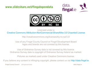 www.slideshare.net/fingalopendata

Licensed under a
Creative Commons Attribution-NonCommercial-ShareAlike 3.0 Unported License
http://creativecommons.org/licenses/by-nc-sa/3.0/
Use of any Fingal County Council or Fingal Development Board
logos and brands are not covered by this license.
Use of Ordnance Survey data is not covered by this licence.
Ordnance Survey data is copyright of Ordnance Survey Ireland as marked.
Pictures as marked used under Creative Commons license.
If you believe any content is infringing copyright, please contact us via http://data.fingal.ie
Fingal County Council

@fingalopendata

data.fingal.ie

 