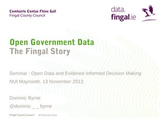 Comhairle Contae Fhine Gall
Fingal County Council

Open Government Data
The Fingal Story
Seminar : Open Data and Evidence Informed Decision Making
NUI Maynooth. 13 November 2013
Dominic Byrne
@dominic _ _ byrne
Fingal County Council

@fingalopendata

 