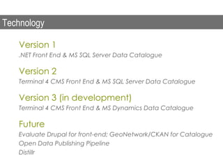 Technology

   Version 1
   .NET Front End & MS SQL Server Data Catalogue

   Version 2
   Terminal 4 CMS Front End & MS SQL Server Data Catalogue

   Version 3 (in development)
   Terminal 4 CMS Front End & MS Dynamics Data Catalogue

   Future
   Evaluate Drupal for front-end; GeoNetwork/CKAN for Catalogue
   Open Data Publishing Pipeline
   Distillr
 