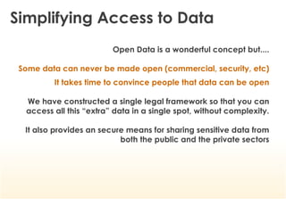 Simplifying Access to Data
                         Open Data is a wonderful concept but....

 Some data can never be made open (commercial, security, etc)
         It takes time to convince people that data can be open

  We have constructed a single legal framework so that you can
  access all this “extra” data in a single spot, without complexity.

  It also provides an secure means for sharing sensitive data from
                           both the public and the private sectors
 
