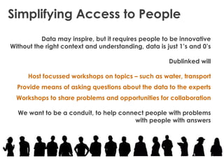 Simplifying Access to People
          Data may inspire, but it requires people to be innovative
Without the right context and understanding, data is just 1’s and 0’s

                                                      Dublinked will

      Host focussed workshops on topics – such as water, transport
  Provide means of asking questions about the data to the experts
  Workshops to share problems and opportunities for collaboration

  We want to be a conduit, to help connect people with problems
                                       with people with answers
 