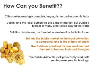 How Can you Benefit??
Cities are increasingly complex, larger, richer and economic hubs

 Dublin, and the local authorities are a major market, but Dublin is
                     typical of many other cities around the world

    Solution developers, be it social, operational or technical, can

                Sell into the Dublin market, to the local authorities,
                          to companies and to the citizens of Dublin
                     Use Dublin as a testbed for new solutions and
                           then sell to London, Paris and Shanghai

                   The Dublin Authorities will proactively work with
                                   you to prove your technology.
 