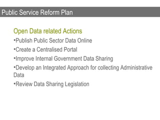 Public Service Reform Plan

    Open Data related Actions
    •Publish Public Sector Data Online
    •Create a Centralised Portal
    •Improve Internal Government Data Sharing
    •Develop an Integrated Approach for collecting Administrative
    Data
    •Review Data Sharing Legislation
 