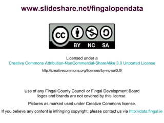 Licensed under a Creative Commons Attribution-NonCommercial-ShareAlike 3.0 Unported License http://creativecommons.org/licenses/by-nc-sa/3.0/ Use of any Fingal County Council or Fingal Development Board logos and brands are not covered by this license. Pictures as marked used under Creative Commons license. If you believe any content is infringing copyright, please contact us via  http://data.fingal.ie www.slideshare.net/fingalopendata 