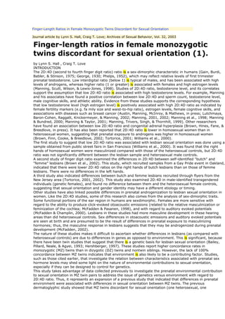 Finger-Length Ratios in Female Monozygotic Twins Discordant for Sexual Orientation

Journal article by Lynn S. Hall, Craig T. Love; Archives of Sexual Behavior, Vol. 32, 2003

Finger-length ratios in female monozygotic
twins discordant for sexual orientation (1).
by Lynn S. Hall , Craig T. Love
INTRODUCTION
The 2D:4D (second to fourth finger digit ratio) ratio is a sex-dimorphic characteristic in humans (Gain, Burdi,
Babler, & Stinson, 1975; George, 1930; Phelps, 1952), which may reflect relative levels of first trimester
prenatal testosterone. Low interdigital ratio (below 1) is typical of males, and has been associated with high
levels of androgens, whereas higher ratio (1 or greater) is associated with females and high estrogen levels
(Manning, Scutt, Wilson, & Lewis-Jones, 1998). Studies of 2D:4D ratio, testosterone level, and its correlates
support the assumption that low 2D:4D ratio is associated with high testosterone levels. For example, Manning
and his associates have found a positive correlation between low 2D:4D and sperm count, testosterone level,
male cognitive skills, and athletic ability. Evidence from these studies supports the corresponding hypothesis
that low testosterone level (high estrogen level) is positively associated with high 2D:4D ratio as indicated by
female fertility markers (e.g. fa mily size and waist-to-hip ratio), estrogen levels, female cognitive skills, and
associations with diseases such as breast cancer (Austin, Manning, McInroy, & Mathews, in press; Lutchmaya,
Baron-Cohen, Raggatt, Knickermeyer, & Manning, 2002; Manning, 2001, 2002; Manning et al., 1998; Manning
& Bundred, 2000; Manning & Taylor, 2001; Manning, Trivers, Singh, & Thornhill, 1999). Other researchers
have found an association between low 2D:4D ratio and congenital adrenal hyperplasia (Brown, Hines, Fane, &
Breedlove, in press). It has also been reported that 2D:4D ratio is lower in homosexual women than in
heterosexual women, suggesting that prenatal exposure to androgens was higher in homosexual women
(Brown, Finn, Cooke, & Breedlove, 2002; Tortorice, 2001; Williams et al., 2000).
The first study to suggest that low 2D:4D ratio was associated with lesbian sexual orientation was done using a
sample obtained from public street fairs in San Francisco (Williams et al., 2000). It was found that the right
hands of homosexual women were masculinized compared with those of the heterosexual controls, but 2D:4D
ratio was not significantly different between the lesbian sample and heterosexual male controls.
A second study of finger digit ratio examined the differences in 2D:4D between self-identified "butch" and
"femme" lesbians (Brown et al., 2002). This study, which recruited samples from a Gay Pride event in Oakland,
indicated that there were lower 2D:4D ratios on the right hands of butch lesbians than on those of femme
lesbians. There were no differences in the left hands.
A third study also indicated differences between butch and femme lesbians recruited through flyers from the
New Jersey area (Tortorice, 2001, 2002). This study also examined 2D:4D in male-identified transgendered
individuals (genetic females), and found no difference between them and the heterosexual female controls,
suggesting that sexual orientation and gender identity may have a different etiology or timing.
Other studies have also linked possible differences in prenatal androgenization to lesbian sexual orientation in
women. Like the 2D:4D studies, some of this research also comes from the analysis of sex-dimorphic traits.
Some functional portions of the ear region in humans are sexdimorphic. Females are more sensitive with
regard to the ability to produce click-evoked otoacoustic emissions (related to the relative masculinization or
feminization of the cochlea; McFadden & Pasanen, 1998), and with regard to auditory evoked potentials
(McFadden & Champlin, 2000). Lesbians in these studies had more masculine development in these hearing
areas than did heterosexual controls. Sex differences in otoacoustic emissions and auditory evoked potentials
are seen at birth and are presumed to be the result of differences in prenatal exposure to masculinizing
hormones; thus, the masculine response in lesbians suggests that they may be androgenized during prenatal
development (McFadden, 2002).
The nature of these studies makes it difficult to ascertain whether differences in lesbians (as compared with
heterosexual controls) are due to differences in genes as opposed to environment. This is significant, because
there have been twin studies that suggest that there is a genetic basis for lesbian sexual orientation (Bailey,
Pillard, Neale, & Agyei, 1993; Hershberger, 1997). These studies report higher concordance rates in
monozygotic (MZ) twins than in dizygotic (DZ) twins and nontwin siblings. However, the lack of 100%
concordance between MZ twins indicates that environment is also likely to be a contributing factor. Studies,
such as those cited earlier, that investigate the relation between characteristics associated with prenatal sex
hormone levels may shed some light on the nature of environmental contributions to sexual onentation,
especially if they can be designed to control for genetics.
This study takes advantage of data collected previously to investigate the prenatal environmental contribution
to sexual orientation in MZ twin pairs to address the issue of genetics versus environment with regard to
2D:4D ratio. Thus, it represents an expansion of a previous study that indicated that differences in prenatal
environment were associated with differences in sexual orientation between MZ twins. The previous
dermatoglyphic study showed that MZ twins discordant for sexual onentation (one heterosexual, one
 