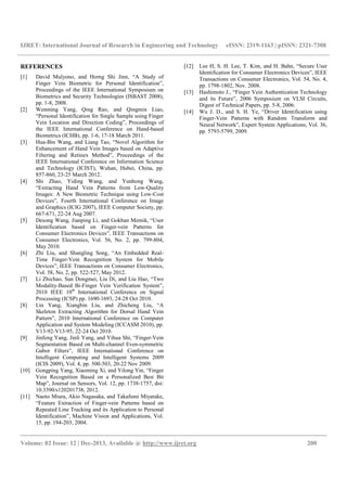 IJRET: International Journal of Research in Engineering and Technology eISSN: 2319-1163 | pISSN: 2321-7308
__________________________________________________________________________________________
Volume: 02 Issue: 12 | Dec-2013, Available @ http://www.ijret.org 200
REFERENCES
[1] David Mulyono, and Horng Shi Jinn, “A Study of
Finger Vein Biometric for Personal Identification”,
Proceedings of the IEEE International Symposium on
Biometrics and Security Technologies (ISBAST 2008),
pp. 1-8, 2008.
[2] Wenming Yang, Qing Rao, and Qingmin Liao,
“Personal Identification for Single Sample using Finger
Vein Location and Direction Coding”, Proceedings of
the IEEE International Conference on Hand-based
Biometrics (ICHB), pp. 1-6, 17-18 March 2011.
[3] Hua-Bin Wang, and Liang Tao, “Novel Algorithm for
Enhancement of Hand Vein Images based on Adaptive
Filtering and Retinex Method”, Proceedings of the
IEEE International Conference on Information Science
and Technology (ICIST), Wuhan, Hubei, China, pp.
857-860, 23-25 March 2012.
[4] Shi Zhao, Yiding Wang, and Yunhong Wang,
“Extracting Hand Vein Patterns from Low-Quality
Images: A New Biometric Technique using Low-Cost
Devices”, Fourth International Conference on Image
and Graphics (ICIG 2007), IEEE Computer Society, pp.
667-671, 22-24 Aug 2007.
[5] Desong Wang, Jianping Li, and Gokhan Memik, “User
Identification based on Finger-vein Patterns for
Consumer Electronics Devices”, IEEE Transactions on
Consumer Electronics, Vol. 56, No. 2, pp. 799-804,
May 2010.
[6] Zhi Liu, and Shangling Song, “An Embedded Real-
Time Finger-Vein Recognition System for Mobile
Devices”, IEEE Transactions on Consumer Electronics,
Vol. 58, No. 2, pp. 522-527, May 2012.
[7] Li Zhichao, Sun Dongmei, Liu Di, and Liu Hao, “Two
Modality-Based Bi-Finger Vein Verification System”,
2010 IEEE 10th
International Conference on Signal
Processing (ICSP) pp. 1690-1693, 24-28 Oct 2010.
[8] Lin Yang, Xiangbin Liu, and Zhicheng Liu, “A
Skeleton Extracting Algorithm for Dorsal Hand Vein
Pattern”, 2010 International Conference on Computer
Application and System Modeling (ICCASM 2010), pp.
V13-92-V13-95, 22-24 Oct 2010.
[9] Jinfeng Yang, Jinli Yang, and Yihua Shi, “Finger-Vein
Segmentation Based on Multi-channel Even-symmetric
Gabor Filters”, IEEE International Conference on
Intelligent Computing and Intelligent Systems 2009
(ICIS 2009), Vol. 4, pp. 500-503, 20-22 Nov 2009.
[10] Gongping Yang, Xiaoming Xi, and Yilong Yin, “Finger
Vein Recognition Based on a Personalized Best Bit
Map”, Journal on Sensors, Vol. 12, pp. 1738-1757, doi:
10.3390/s120201738, 2012.
[11] Naoto Miura, Akio Nagasaka, and Takafumi Miyatake,
“Feature Extraction of Finger-vein Patterns based on
Repeated Line Tracking and its Application to Personal
Identification”, Machine Vision and Applications, Vol.
15, pp. 194-203, 2004.
[12] Lee H, S. H. Lee, T. Kim, and H. Bahn, “Secure User
Identification for Consumer Electronics Devices”, IEEE
Transactions on Consumer Electronics, Vol. 54, No. 4,
pp. 1798-1802, Nov. 2008.
[13] Hashimoto J., “Finger Vein Authentication Technology
and its Future”, 2006 Symposium on VLSI Circuits,
Digest of Technical Papers, pp. 5-8, 2006.
[14] Wu J. D., and S. H. Ye, “Driver Identification using
Finger-Vein Patterns with Random Transform and
Neural Network”, Expert System Applications, Vol. 36,
pp. 5793-5799, 2009.
 