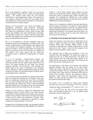 IJRET: International Journal of Research in Engineering and Technology eISSN: 2319-1163 | pISSN: 2321-7308
__________________________________________________________________________________________
Volume: 02 Issue: 12 | Dec-2013, Available @ http://www.ijret.org 198
Shi et al [4] proposed a method to make low cost devices
using vein pattern images with low contrast, and high-quality
images. The method could extract the vein network
successfully as using high-quality images. The principle of
vein imaging is discussed to acquire the vein images which
could enhance the contrast and the algorithm of extracting the
vein pattern from low quality images.
Desong et al [5] presented a more secure and reliable user
identification mechanism using biometrics technology
equipped into the consumer electronics devices. The system
uses finger-vein identification system which provides high
security and reliability than other identification technology.
The algorithm composes of a feature extraction using radon
transform and singular value decomposition and classification
using a normalized distance measure.
Zhi et al [6] proposed a real-time embedded finger-vein
recognition system for authentication on mobile devices. The
system is implemented on a DSP platform and equipped with
a novel finger-vein recognition algorithm. The system takes
about 0.8 seconds to verify one input finger-vein sample and
achieves an equal error rate of 0.07 percent on a database of
100 subjects. The results proved that the finger-vein
recognition system is qualified for authentication on mobile
devices.
Li et al [7] proposed a modality-based bi-finger vein
verification system. Both the finger vein and finger shape
could be extracted from the single image acquired from the
sensor. The system includes the new finger vein network
extraction algorithm. The intersection of the forefinger and
middle finger as the origin is introduced to the coordinate
system, proposing a method including determining the region
of interest, the finger vein and shape features extraction and its
corresponding fusion verification.
Lin et al [8] presented an algorithm for segmenting the dorsal
hand vein image and extracting the vein skeleton. After gray
and size normalizing, Gaussian low pass filter and median
filter are used to eliminate the speck noise and the horizontal
strip scanning noise respectively. Then an improved NiBlack
algorithm segments the vein pattern and an area thresholding
algorithm removes the noise blocks from the vein pattern.
Jinfeng et al [9] focused on finger-vein enhancement and
segmentation based on Gabor filters in the spatial domain.
Considering the high randomicity of the finger-vein networks,
a bank of even symmetric Gabor filters with eight orientations
is firstly used to exploit vein information in images. Then,
image reconstruction is implemented to generate an image
containing an integrated finger-vein network.
Gongping et al [10] proposed a finger vein recognition method
based on a Personalized Best Bit Map (PBBM). The method is
rooted in a local binary pattern based method and then
inclined to use the best bits only for matching. The recognition
framework consists of preprocessing, feature extraction, and
matching. For evaluating the effectiveness of the method
extensive experimental designs are made and results show that
PBBM achieves better performance.
Naoto et al [11] proposed a method of personal identification
based on finger vein patterns. An image of a finger captured
under infrared light contains not only the vein pattern but also
irregular shading produced by the various thicknesses of the
finger bones and muscles. The method extracts the finger vein
pattern from the unclear image by using line tracking that
starts from various positions.
3. FINGER-VEIN BASED SECURITY SYSTEM
Finger vein structure is not easily seen in visible light. So the
device to capture the finger vein image composed of Near
InfraRed (NIR) Light Emitting Diodes (LED) of 850
nanometer wavelength and a Charge Coupled Device (CCD)
camera [13], [14]. Figure 1 shows the flow diagram of the
finger-vein based biometric security system.
The important step in finger-vein recognition is the vein
extraction from the background. The finger-vein images are
acquired by the use of NIR spectroscopy. The finger-vein
image obtained from the NIR spectroscopy appears to be
darker than the other regions of the finger. This is because the
blood vessels alone will absorb the rays.
The performance of the finger-vein extraction and matching
algorithm depends upon the quality of the input image.
Initially the image is enhanced to eliminate the noise using
oriented filter method. This also enhances the ridgelines, and
uses Gabor filter. Gabor filters are band-pass filters that are
having both orientation selective and frequency selective
properties. These utilize the directionality feature of the
finger-vein image and then the finger-vein is extracted from
the enhanced oriented filter image.
The feature vector is obtained by taking mean, standard
deviation and co-occurrence parameters. Let Ri (x, y) be the
component image corresponding to  or sector Si. For i = 0,
1, 2… 47 and  [0o, 45o, 90o, 135o]. The features Mean
(Mi ) and Standard deviation (Fi ), can be defined using
equations (1) and (2) respectively.


k
i
Si
k
Mi 1
1

(1)
  k i MiyxRFi )),((  
(2)
 