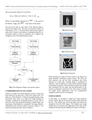IJRET: International Journal of Research in Engineering and Technology eISSN: 2319-1163 | pISSN: 2321-7308
__________________________________________________________________________________________
Volume: 02 Issue: 12 | Dec-2013, Available @ http://www.ijret.org 199
The co-occurrence matrix (C) is given by,
 jv)I(t,i,s)I(r,v));(t,s),((r,j)C(i, 
(3)
Where, k is the number of pixels in Si, Ri is the sector of
the filtered image, and Mi is the mean of that sector.
The grey level value in each sector of the filtered image is
given as the finger code. Also the co-occurrence matrix (C)
with distance (1,1) i.e., one pixel below and one pixel right, in
each sector a feature, and contrast is calculated using the co-
occurrence matrix as given in equations (3) to improve the
recognition rate of this authentication system.
Fig 1 Flow diagram of finger-vein security system
4. PERFORMANCE EVALUATION
Analysis of finger-vein based biometric security system has
been carried on an Intel Core 2 Duo CPU system with 2.10
GHz on a 32-bit Windows 7 Ultimate Operating System using
MATLAB. Since there is no finger-vein image database is
available, a database for 50 people between 21 years and 55
years old. From each people the forefinger, middle finger, and
ring finger of both hands are considered. The image which is
obtained from the real-time camera is shown in figure 2. The
image after preprocessing is shown in figure 3.
Fig 2 Input Image
Fig 3 Preprocessing
Fig 4 Feature Extraction
While matching two types of errors results in the finger-vein
based biometric verification security system. The errors are
false rejection rate and the false acceptance rate. False
rejection is a claim that a genuine image is considered as
impostor. False acceptance is a claim that an impostor image
is considered as genuine. When the false rejection rate and the
false acceptance rate are equal, then the performance of the
system is evaluated as equal error rate. This system is suitable
for mobile device applications with low computational
complexity and low power consumption.
CONCLUSIONS
In this paper, we presented a finger-vein based biometric
security system that can be used for security based electronic
devices. The method can extract the finger-vein feature for
recognition from the NIR images. This method uses single
sample and is convenient to the application. This work can be
extended with increasing the database for further verification.
 