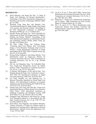 IJRET: International Journal of Research in Engineering and Technology eISSN: 2319-1163 | pISSN: 2321-7308
__________________________________________________________________________________________
Volume: 02 Issue: 12 | Dec-2013, Available @ http://www.ijret.org 200
REFERENCES
[1] David Mulyono, and Horng Shi Jinn, “A Study of
Finger Vein Biometric for Personal Identification”,
Proceedings of the IEEE International Symposium on
Biometrics and Security Technologies (ISBAST 2008),
pp. 1-8, 2008.
[2] Wenming Yang, Qing Rao, and Qingmin Liao,
“Personal Identification for Single Sample using Finger
Vein Location and Direction Coding”, Proceedings of
the IEEE International Conference on Hand-based
Biometrics (ICHB), pp. 1-6, 17-18 March 2011.
[3] Hua-Bin Wang, and Liang Tao, “Novel Algorithm for
Enhancement of Hand Vein Images based on Adaptive
Filtering and Retinex Method”, Proceedings of the
IEEE International Conference on Information Science
and Technology (ICIST), Wuhan, Hubei, China, pp.
857-860, 23-25 March 2012.
[4] Shi Zhao, Yiding Wang, and Yunhong Wang,
“Extracting Hand Vein Patterns from Low-Quality
Images: A New Biometric Technique using Low-Cost
Devices”, Fourth International Conference on Image
and Graphics (ICIG 2007), IEEE Computer Society, pp.
667-671, 22-24 Aug 2007.
[5] Desong Wang, Jianping Li, and Gokhan Memik, “User
Identification based on Finger-vein Patterns for
Consumer Electronics Devices”, IEEE Transactions on
Consumer Electronics, Vol. 56, No. 2, pp. 799-804,
May 2010.
[6] Zhi Liu, and Shangling Song, “An Embedded Real-
Time Finger-Vein Recognition System for Mobile
Devices”, IEEE Transactions on Consumer Electronics,
Vol. 58, No. 2, pp. 522-527, May 2012.
[7] Li Zhichao, Sun Dongmei, Liu Di, and Liu Hao, “Two
Modality-Based Bi-Finger Vein Verification System”,
2010 IEEE 10th
International Conference on Signal
Processing (ICSP) pp. 1690-1693, 24-28 Oct 2010.
[8] Lin Yang, Xiangbin Liu, and Zhicheng Liu, “A
Skeleton Extracting Algorithm for Dorsal Hand Vein
Pattern”, 2010 International Conference on Computer
Application and System Modeling (ICCASM 2010), pp.
V13-92-V13-95, 22-24 Oct 2010.
[9] Jinfeng Yang, Jinli Yang, and Yihua Shi, “Finger-Vein
Segmentation Based on Multi-channel Even-symmetric
Gabor Filters”, IEEE International Conference on
Intelligent Computing and Intelligent Systems 2009
(ICIS 2009), Vol. 4, pp. 500-503, 20-22 Nov 2009.
[10] Gongping Yang, Xiaoming Xi, and Yilong Yin, “Finger
Vein Recognition Based on a Personalized Best Bit
Map”, Journal on Sensors, Vol. 12, pp. 1738-1757, doi:
10.3390/s120201738, 2012.
[11] Naoto Miura, Akio Nagasaka, and Takafumi Miyatake,
“Feature Extraction of Finger-vein Patterns based on
Repeated Line Tracking and its Application to Personal
Identification”, Machine Vision and Applications, Vol.
15, pp. 194-203, 2004.
[12] Lee H, S. H. Lee, T. Kim, and H. Bahn, “Secure User
Identification for Consumer Electronics Devices”, IEEE
Transactions on Consumer Electronics, Vol. 54, No. 4,
pp. 1798-1802, Nov. 2008.
[13] Hashimoto J., “Finger Vein Authentication Technology
and its Future”, 2006 Symposium on VLSI Circuits,
Digest of Technical Papers, pp. 5-8, 2006.
[14] Wu J. D., and S. H. Ye, “Driver Identification using
Finger-Vein Patterns with Random Transform and
Neural Network”, Expert System Applications, Vol. 36,
pp. 5793-5799, 2009.
 